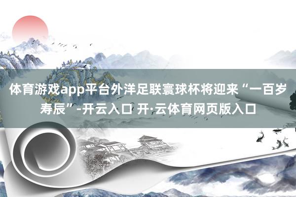 体育游戏app平台外洋足联寰球杯将迎来“一百岁寿辰”-开云入口 开·云体育网页版入口