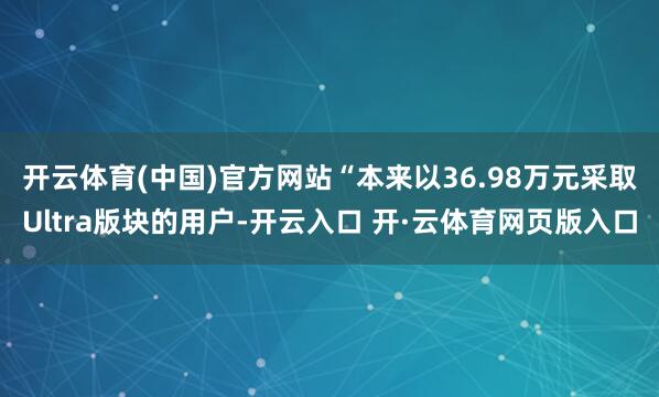 开云体育(中国)官方网站　　“本来以36.98万元采取Ultra版块的用户-开云入口 开·云体育网页版入口