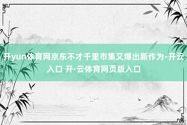 开yun体育网京东不才千里市集又爆出新作为-开云入口 开·云体育网页版入口