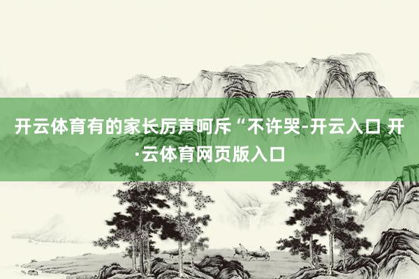 开云体育有的家长厉声呵斥“不许哭-开云入口 开·云体育网页版入口