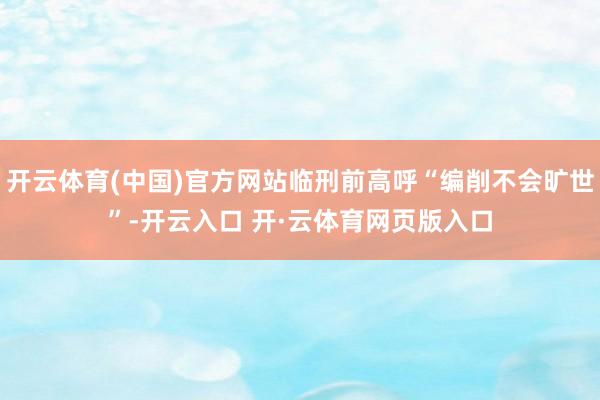 开云体育(中国)官方网站临刑前高呼“编削不会旷世”-开云入口 开·云体育网页版入口