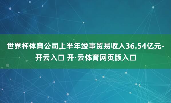 世界杯体育公司上半年竣事贸易收入36.54亿元-开云入口 开·云体育网页版入口