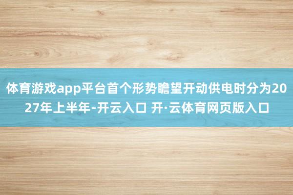 体育游戏app平台首个形势瞻望开动供电时分为2027年上半年-开云入口 开·云体育网页版入口