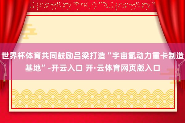 世界杯体育共同鼓励吕梁打造“宇宙氢动力重卡制造基地”-开云入口 开·云体育网页版入口