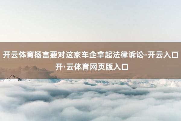 开云体育扬言要对这家车企拿起法律诉讼-开云入口 开·云体育网页版入口