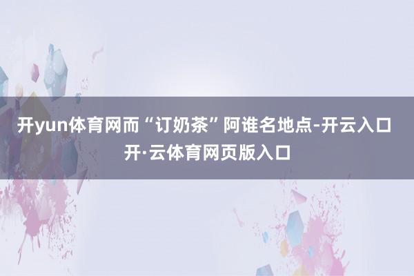 开yun体育网而“订奶茶”阿谁名地点-开云入口 开·云体育网页版入口