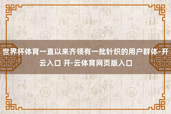 世界杯体育一直以来齐领有一批针织的用户群体-开云入口 开·云体育网页版入口