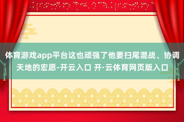 体育游戏app平台这也顽强了他要扫尾混战、协调天地的宏愿-开云入口 开·云体育网页版入口