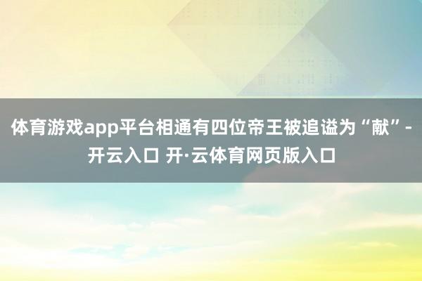 体育游戏app平台相通有四位帝王被追谥为“献”-开云入口 开·云体育网页版入口