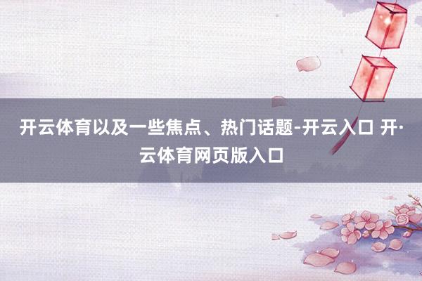 开云体育以及一些焦点、热门话题-开云入口 开·云体育网页版入口
