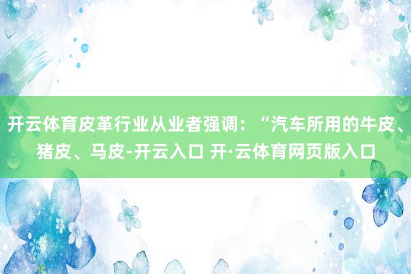 开云体育皮革行业从业者强调：“汽车所用的牛皮、猪皮、马皮-开云入口 开·云体育网页版入口
