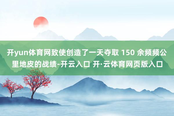 开yun体育网致使创造了一天夺取 150 余频频公里地皮的战绩-开云入口 开·云体育网页版入口