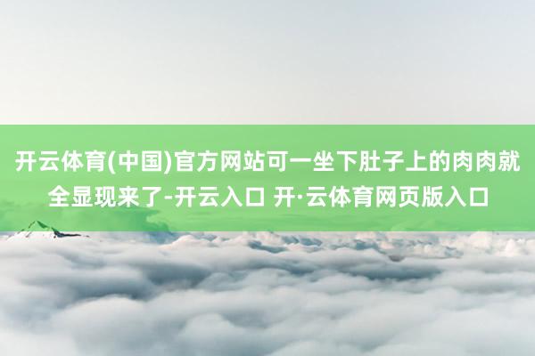开云体育(中国)官方网站可一坐下肚子上的肉肉就全显现来了-开云入口 开·云体育网页版入口