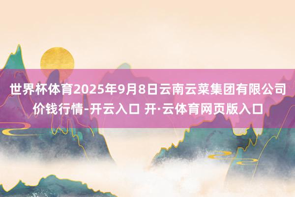 世界杯体育2025年9月8日云南云菜集团有限公司价钱行情-开云入口 开·云体育网页版入口