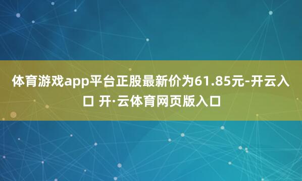 体育游戏app平台正股最新价为61.85元-开云入口 开·云体育网页版入口