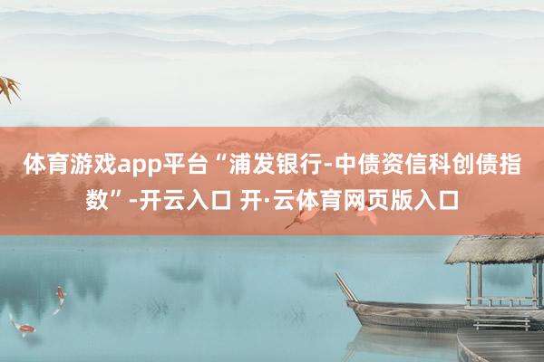 体育游戏app平台　　“浦发银行-中债资信科创债指数”-开云入口 开·云体育网页版入口
