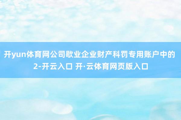 开yun体育网公司歇业企业财产科罚专用账户中的 2-开云入口 开·云体育网页版入口