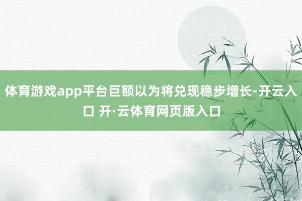 体育游戏app平台巨额以为将兑现稳步增长-开云入口 开·云体育网页版入口