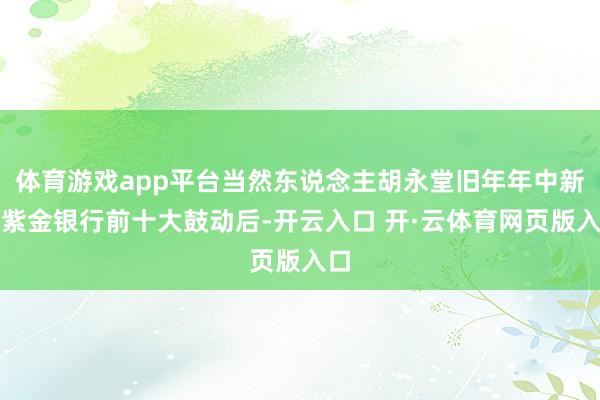 体育游戏app平台当然东说念主胡永堂旧年年中新进紫金银行前十大鼓动后-开云入口 开·云体育网页版入口