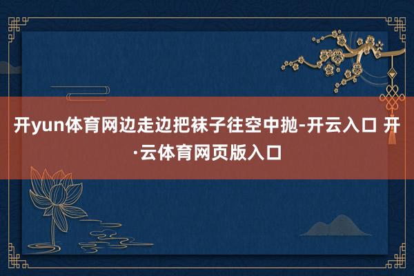 开yun体育网边走边把袜子往空中抛-开云入口 开·云体育网页版入口