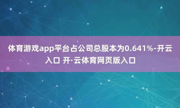 体育游戏app平台占公司总股本为0.641%-开云入口 开·云体育网页版入口