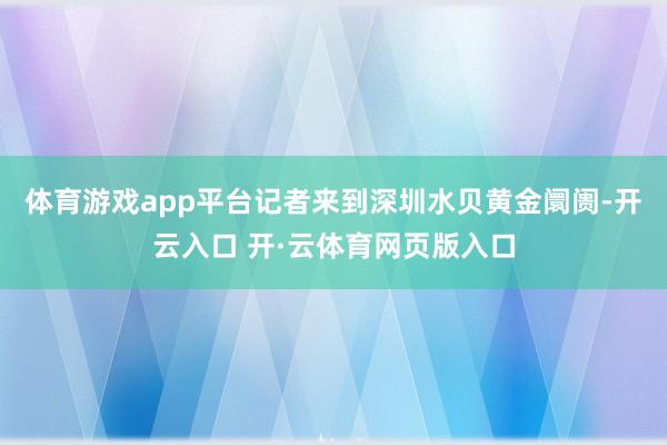 体育游戏app平台记者来到深圳水贝黄金阛阓-开云入口 开·云体育网页版入口