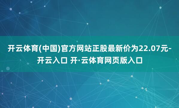 开云体育(中国)官方网站正股最新价为22.07元-开云入口 开·云体育网页版入口
