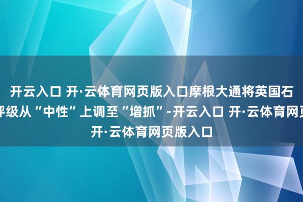 开云入口 开·云体育网页版入口摩根大通将英国石油公司评级从“中性”上调至“增抓”-开云入口 开·云体育网页版入口