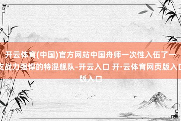 开云体育(中国)官方网站中国舟师一次性入伍了一支战力强悍的特混舰队-开云入口 开·云体育网页版入口