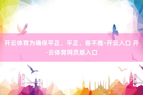 开云体育为确保平正、平正、客不雅-开云入口 开·云体育网页版入口
