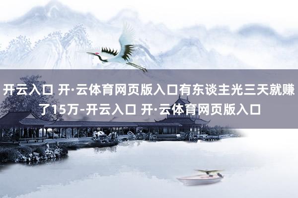 开云入口 开·云体育网页版入口有东谈主光三天就赚了15万-开云入口 开·云体育网页版入口