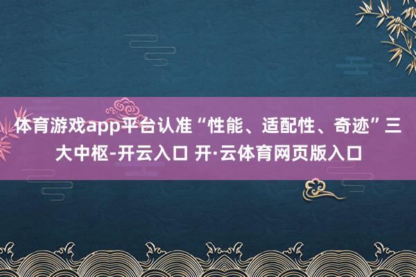 体育游戏app平台认准“性能、适配性、奇迹”三大中枢-开云入口 开·云体育网页版入口