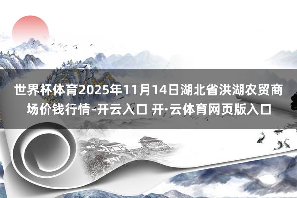 世界杯体育2025年11月14日湖北省洪湖农贸商场价钱行情-开云入口 开·云体育网页版入口