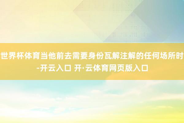 世界杯体育当他前去需要身份瓦解注解的任何场所时-开云入口 开·云体育网页版入口