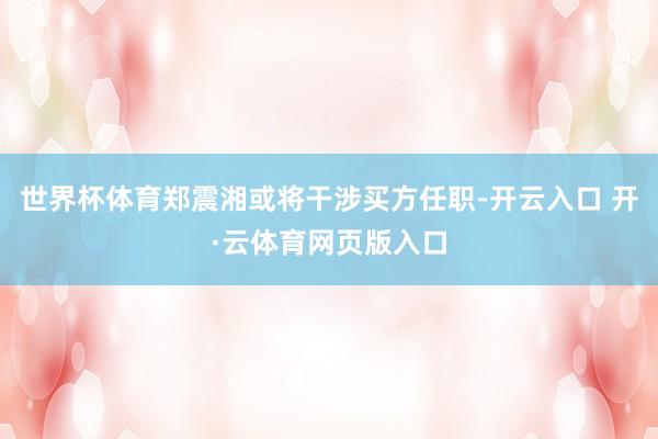 世界杯体育郑震湘或将干涉买方任职-开云入口 开·云体育网页版入口