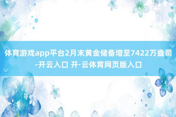 体育游戏app平台2月末黄金储备增至7422万盎司-开云入口 开·云体育网页版入口