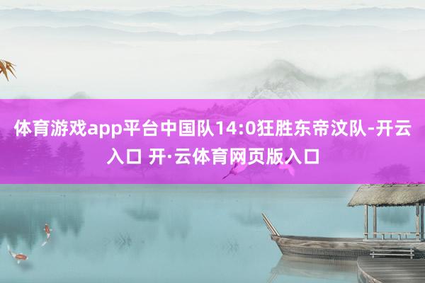体育游戏app平台中国队14:0狂胜东帝汶队-开云入口 开·云体育网页版入口