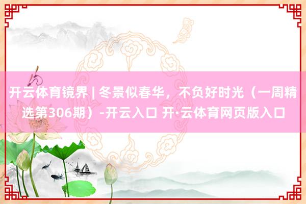 开云体育镜界 | 冬景似春华，不负好时光（一周精选第306期）-开云入口 开·云体育网页版入口