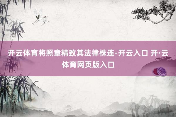 开云体育将照章精致其法律株连-开云入口 开·云体育网页版入口