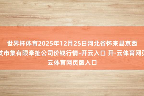 世界杯体育2025年12月25日河北省怀来县京西果菜批发市集有限牵扯公司价钱行情-开云入口 开·云体育网页版入口