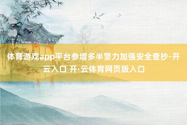 体育游戏app平台参增多半警力加强安全查抄-开云入口 开·云体育网页版入口