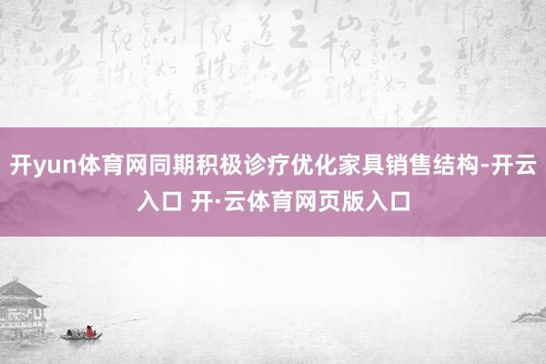 开yun体育网同期积极诊疗优化家具销售结构-开云入口 开·云体育网页版入口