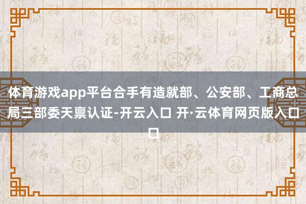 体育游戏app平台合手有造就部、公安部、工商总局三部委天禀认证-开云入口 开·云体育网页版入口