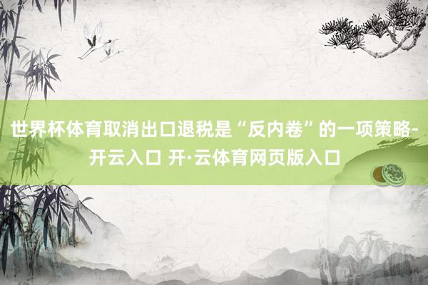 世界杯体育取消出口退税是“反内卷”的一项策略-开云入口 开·云体育网页版入口