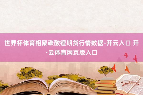 世界杯体育相聚碳酸锂期货行情数据-开云入口 开·云体育网页版入口