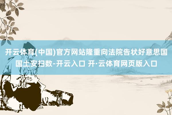 开云体育(中国)官方网站隆重向法院告状好意思国国土安扫数-开云入口 开·云体育网页版入口