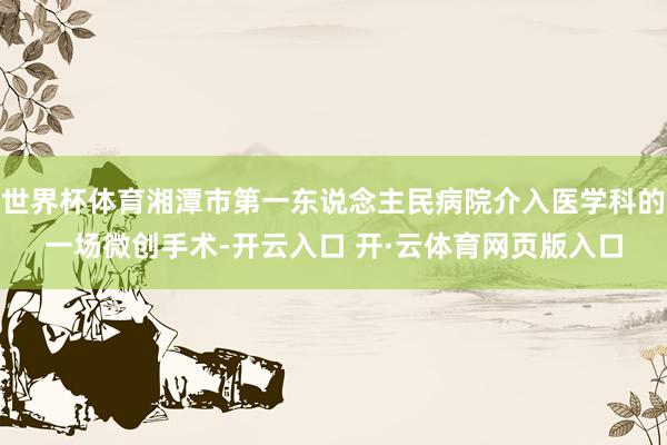 世界杯体育湘潭市第一东说念主民病院介入医学科的一场微创手术-开云入口 开·云体育网页版入口