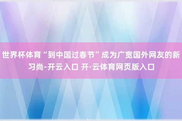 世界杯体育“到中国过春节”成为广宽国外网友的新习尚-开云入口 开·云体育网页版入口