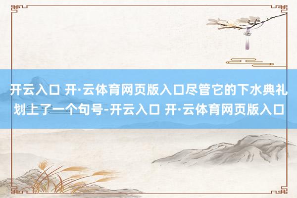 开云入口 开·云体育网页版入口尽管它的下水典礼划上了一个句号-开云入口 开·云体育网页版入口