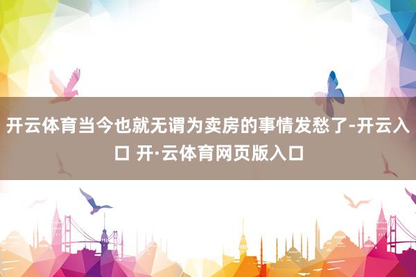 开云体育当今也就无谓为卖房的事情发愁了-开云入口 开·云体育网页版入口